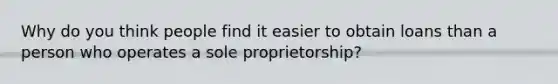 Why do you think people find it easier to obtain loans than a person who operates a sole proprietorship?