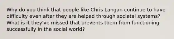 Why do you think that people like Chris Langan continue to have difficulty even after they are helped through societal systems? What is it they've missed that prevents them from functioning successfully in the social world?