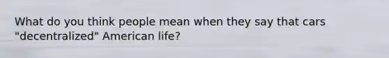 What do you think people mean when they say that cars "decentralized" American life?