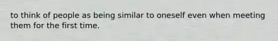 to think of people as being similar to oneself even when meeting them for the first time.