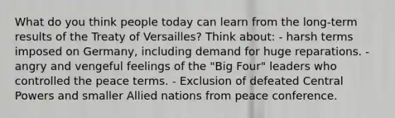 What do you think people today can learn from the long-term results of the Treaty of Versailles? Think about: - harsh terms imposed on Germany, including demand for huge reparations. - angry and vengeful feelings of the "Big Four" leaders who controlled the peace terms. - Exclusion of defeated Central Powers and smaller Allied nations from peace conference.