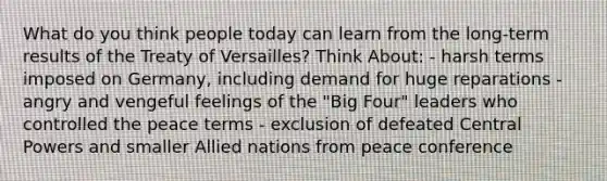 What do you think people today can learn from the long-term results of the Treaty of Versailles? Think About: - harsh terms imposed on Germany, including demand for huge reparations - angry and vengeful feelings of the "Big Four" leaders who controlled the peace terms - exclusion of defeated Central Powers and smaller Allied nations from peace conference