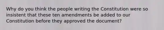 Why do you think the people writing the Constitution were so insistent that these ten amendments be added to our Constitution before they approved the document?