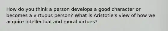 How do you think a person develops a good character or becomes a virtuous person? What is Aristotle's view of how we acquire intellectual and moral virtues?