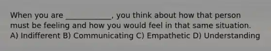 When you are ____________, you think about how that person must be feeling and how you would feel in that same situation. A) Indifferent B) Communicating C) Empathetic D) Understanding