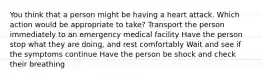 You think that a person might be having a heart attack. Which action would be appropriate to take? Transport the person immediately to an emergency medical facility Have the person stop what they are doing, and rest comfortably Wait and see if the symptoms continue Have the person be shock and check their breathing