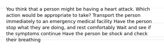 You think that a person might be having a heart attack. Which action would be appropriate to take? Transport the person immediately to an emergency medical facility Have the person stop what they are doing, and rest comfortably Wait and see if the symptoms continue Have the person be shock and check their breathing