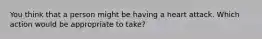 You think that a person might be having a heart attack. Which action would be appropriate to take?