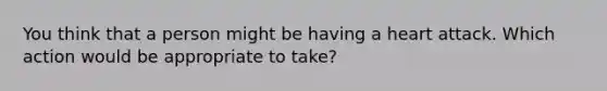 You think that a person might be having a heart attack. Which action would be appropriate to take?