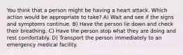 You think that a person might be having a heart attack. Which action would be appropriate to take? A) Wait and see if the signs and symptoms continue. B) Have the person lie down and check their breathing. C) Have the person stop what they are doing and rest comfortably. D) Transport the person immediately to an emergency medical facility.