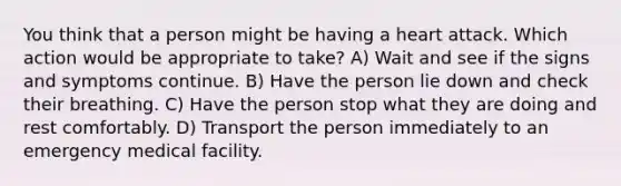 You think that a person might be having a heart attack. Which action would be appropriate to take? A) Wait and see if the signs and symptoms continue. B) Have the person lie down and check their breathing. C) Have the person stop what they are doing and rest comfortably. D) Transport the person immediately to an emergency medical facility.