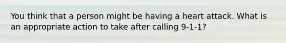 You think that a person might be having a heart attack. What is an appropriate action to take after calling 9-1-1?