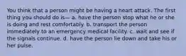 You think that a person might be having a heart attack. The first thing you should do is— a. have the person stop what he or she is doing and rest comfortably. b. transport the person immediately to an emergency medical facility. c. wait and see if the signals continue. d. have the person lie down and take his or her pulse.