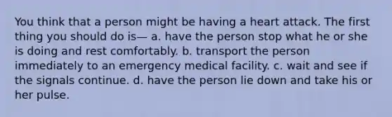 You think that a person might be having a heart attack. The first thing you should do is— a. have the person stop what he or she is doing and rest comfortably. b. transport the person immediately to an emergency medical facility. c. wait and see if the signals continue. d. have the person lie down and take his or her pulse.