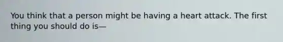 You think that a person might be having a heart attack. The first thing you should do is—