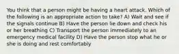 You think that a person might be having a heart attack. Which of the following is an appropriate action to take? A) Wait and see if the signals continue B) Have the person lie down and check his or her breathing C) Transport the person immediately to an emergency medical facility D) Have the person stop what he or she is doing and rest comfortably