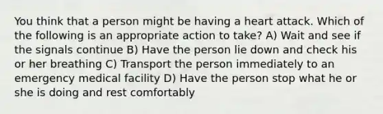 You think that a person might be having a heart attack. Which of the following is an appropriate action to take? A) Wait and see if the signals continue B) Have the person lie down and check his or her breathing C) Transport the person immediately to an emergency medical facility D) Have the person stop what he or she is doing and rest comfortably