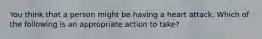 You think that a person might be having a heart attack. Which of the following is an appropriate action to take?