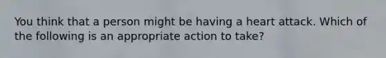 You think that a person might be having a heart attack. Which of the following is an appropriate action to take?