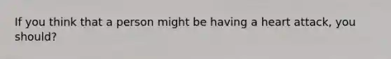 If you think that a person might be having a heart attack, you should?