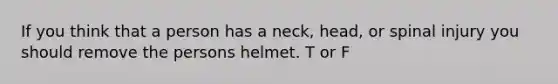 If you think that a person has a neck, head, or spinal injury you should remove the persons helmet. T or F