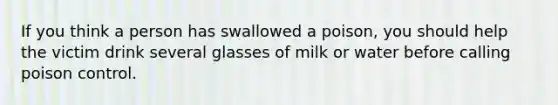 If you think a person has swallowed a poison, you should help the victim drink several glasses of milk or water before calling poison control.