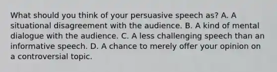 What should you think of your persuasive speech as? A. A situational disagreement with the audience. B. A kind of mental dialogue with the audience. C. A less challenging speech than an informative speech. D. A chance to merely offer your opinion on a controversial topic.