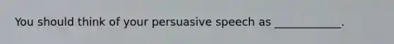 You should think of your persuasive speech as ____________.