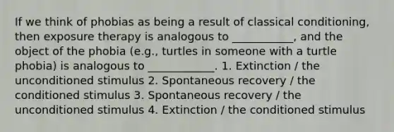 If we think of phobias as being a result of classical conditioning, then exposure therapy is analogous to ___________, and the object of the phobia (e.g., turtles in someone with a turtle phobia) is analogous to ____________. 1. Extinction / the unconditioned stimulus 2. Spontaneous recovery / the conditioned stimulus 3. Spontaneous recovery / the unconditioned stimulus 4. Extinction / the conditioned stimulus