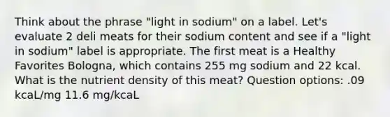 Think about the phrase "light in sodium" on a label. Let's evaluate 2 deli meats for their sodium content and see if a "light in sodium" label is appropriate. The first meat is a Healthy Favorites Bologna, which contains 255 mg sodium and 22 kcal. What is the nutrient density of this meat? Question options: .09 kcaL/mg 11.6 mg/kcaL