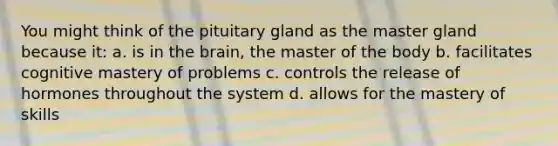 You might think of the pituitary gland as the master gland because it: a. is in the brain, the master of the body b. facilitates cognitive mastery of problems c. controls the release of hormones throughout the system d. allows for the mastery of skills