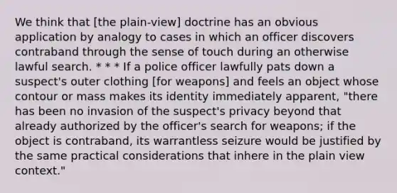 We think that [the plain-view] doctrine has an obvious application by analogy to cases in which an officer discovers contraband through the sense of touch during an otherwise lawful search. * * * If a police officer lawfully pats down a suspect's outer clothing [for weapons] and feels an object whose contour or mass makes its identity immediately apparent, "there has been no invasion of the suspect's privacy beyond that already authorized by the officer's search for weapons; if the object is contraband, its warrantless seizure would be justified by the same practical considerations that inhere in the plain view context."