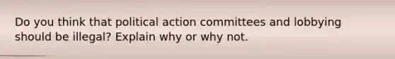 Do you think that political action committees and lobbying should be illegal? Explain why or why not.