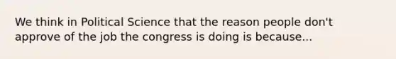 We think in Political Science that the reason people don't approve of the job the congress is doing is because...