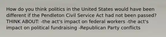 How do you think politics in the United States would have been different if the Pendleton Civil Service Act had not been passed? THINK ABOUT: -the act's impact on federal workers -the act's impact on political fundraising -Republican Party conflicts