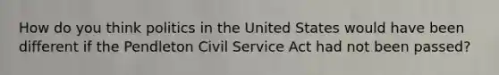 How do you think <a href='https://www.questionai.com/knowledge/kY23YeRpPA-politics-in-the-united-states' class='anchor-knowledge'>politics in the united states</a> would have been different if the Pendleton Civil Service Act had not been passed?