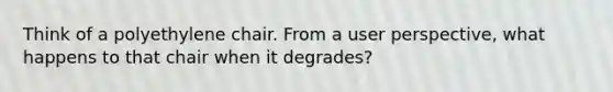 Think of a polyethylene chair. From a user perspective, what happens to that chair when it degrades?