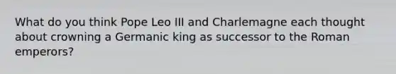 What do you think Pope Leo III and Charlemagne each thought about crowning a Germanic king as successor to the Roman emperors?