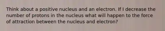 Think about a positive nucleus and an electron. If I decrease the number of protons in the nucleus what will happen to the force of attraction between the nucleus and electron?