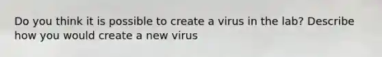 Do you think it is possible to create a virus in the lab? Describe how you would create a new virus