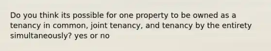 Do you think its possible for one property to be owned as a tenancy in common, joint tenancy, and tenancy by the entirety simultaneously? yes or no