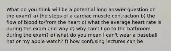 What do you think will be a potential long answer question on the exam? a) the steps of a cardiac muscle contraction b) the flow of blood to/from the heart c) what the average heart rate is during the exam and why d) why can't I go to the bathroom during the exam? e) what do you mean I can't wear a baseball hat or my apple watch? f) how confusing lectures can be