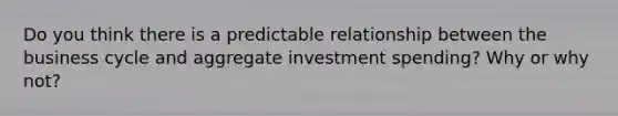 Do you think there is a predictable relationship between the business cycle and aggregate investment spending? Why or why not?