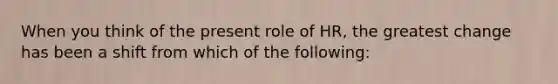 When you think of the present role of HR, the greatest change has been a shift from which of the following: