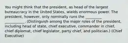 You might think that the president, as head of the largest bureaucracy in the United States, wields enormous power. The president, however, only nominally runs the _________ ___________. (Distinguish among the major roles of the president, including head of state, chief executive, commander in chief, chief diplomat, chief legislator, party chief, and politician.) (Chief Executive)