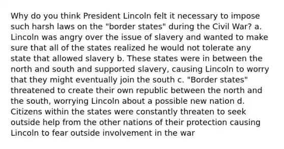 Why do you think President Lincoln felt it necessary to impose such harsh laws on the "border states" during the Civil War? a. Lincoln was angry over the issue of slavery and wanted to make sure that all of the states realized he would not tolerate any state that allowed slavery b. These states were in between the north and south and supported slavery, causing Lincoln to worry that they might eventually join the south c. "Border states" threatened to create their own republic between the north and the south, worrying Lincoln about a possible new nation d. Citizens within the states were constantly threaten to seek outside help from the other nations of their protection causing Lincoln to fear outside involvement in the war