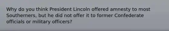 Why do you think President Lincoln offered amnesty to most Southerners, but he did not offer it to former Confederate officials or military officers?