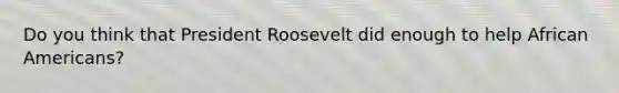 Do you think that President Roosevelt did enough to help African Americans?