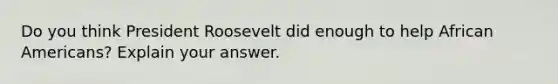 Do you think President Roosevelt did enough to help African Americans? Explain your answer.