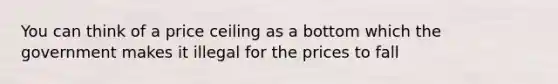 You can think of a price ceiling as a bottom which the government makes it illegal for the prices to fall